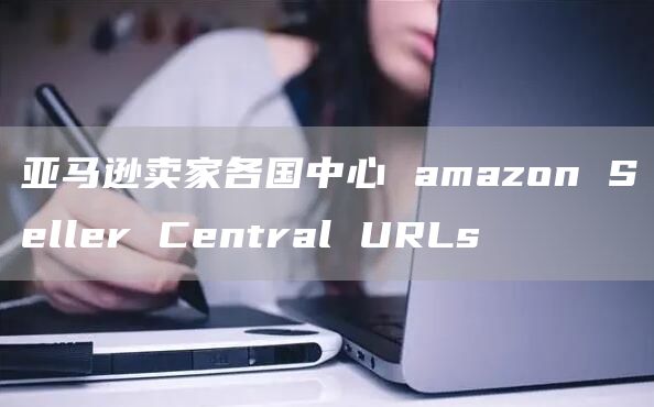 亚马逊卖家各国中心 amazon Seller Central URLs 