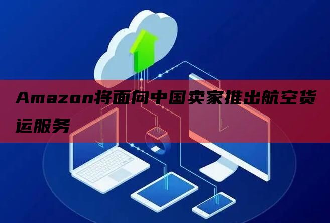 Amazon将面向中国卖家推出航空货运服务