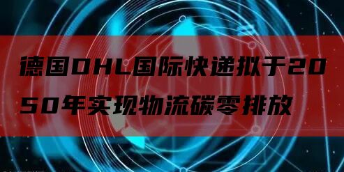 德国DHL国际快递拟于2050年实现物流碳零排放
