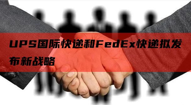 UPS国际快递和FedEx快递拟发布新战略