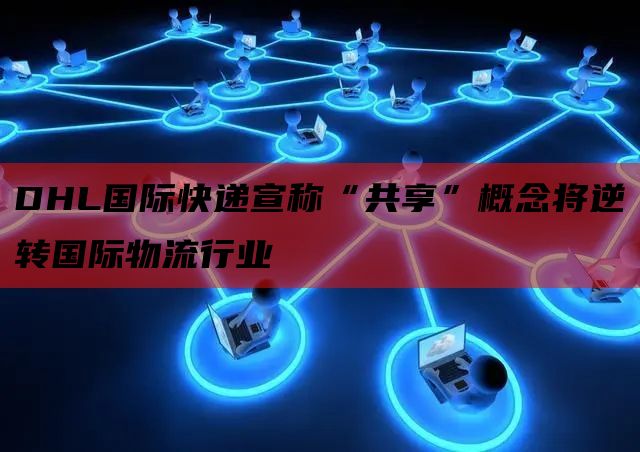  DHL国际快递宣称“共享”概念将逆转国际物流行业