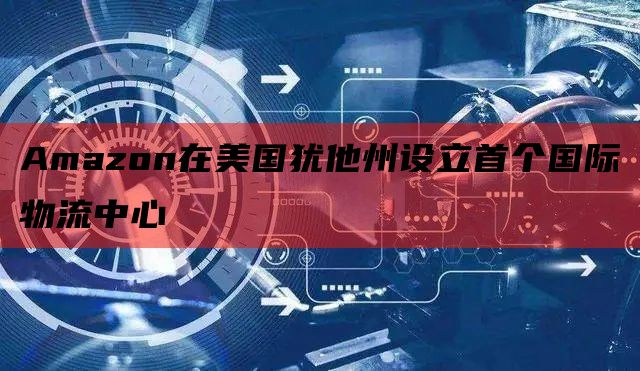  Amazon在美国犹他州设立首个国际物流中心