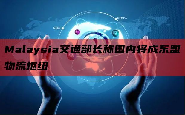 Malaysia交通部长称国内将成东盟物流枢纽