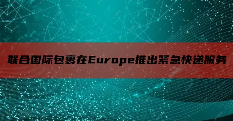 联合国际包裹在Europe推出紧急快递服务