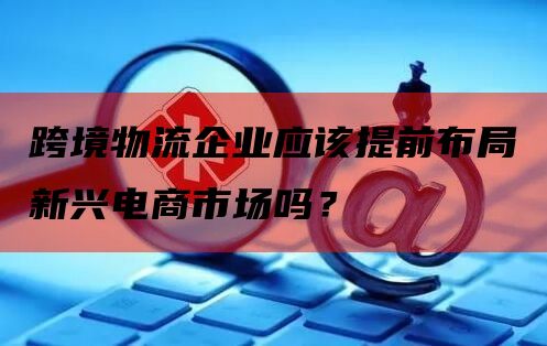 跨境物流企业应该提前布局新兴电商市场吗？