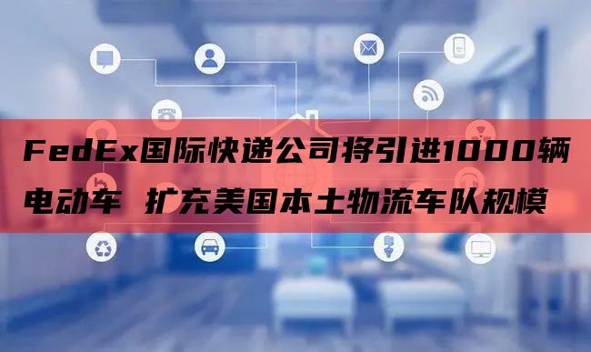 FedEx国际快递公司将引进1000辆电动车 扩充美国本土物