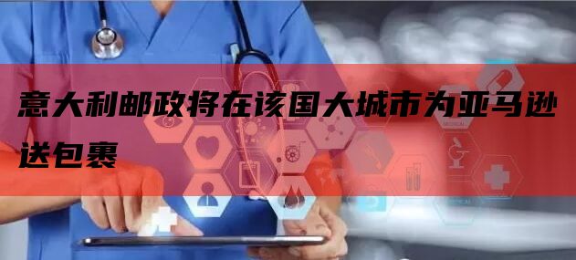 意大利邮政将在该国大城市为亚马逊送包裹