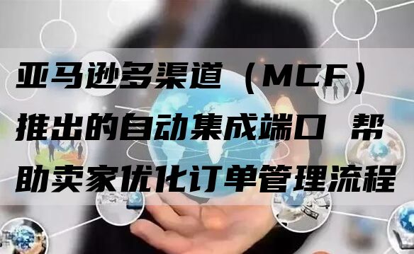 亚马逊多渠道（MCF）推出的自动集成端口 帮助卖家优化订单管理流程