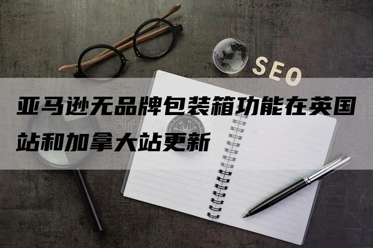 亚马逊无品牌包装箱功能在英国站和加拿大站更新