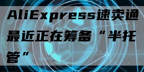 AliExpress速卖通最近正在筹备“半托管”