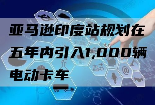 亚马逊印度站规划在五年内引入1,000辆电动卡车