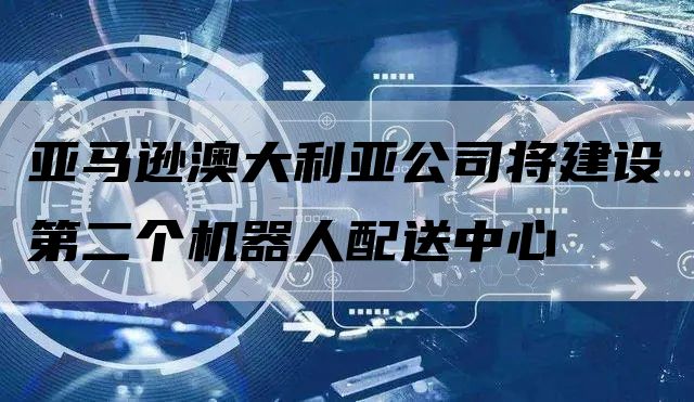 亚马逊澳大利亚公司将建设第二个机器人配送中心