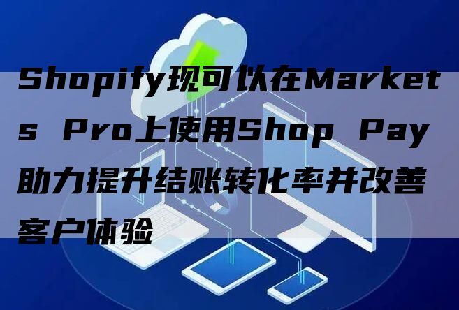 Shopify现可以在Markets Pro上使用Shop Pay助力提升结账转化率并改善客户体验