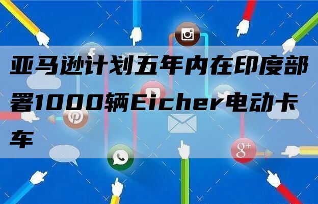 亚马逊计划五年内在印度部署1000辆Eicher电动卡车