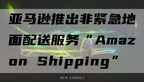 亚马逊推出非紧急地面配送服务“Amazon Shipping”