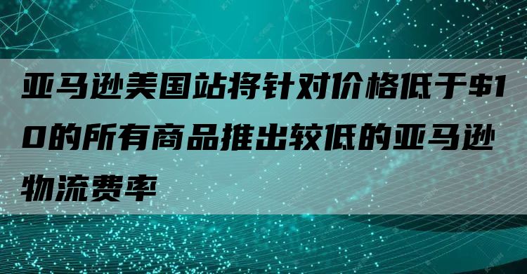 亚马逊美国站将针对价格低于$10的所有商品推出较低的亚马逊物流费率