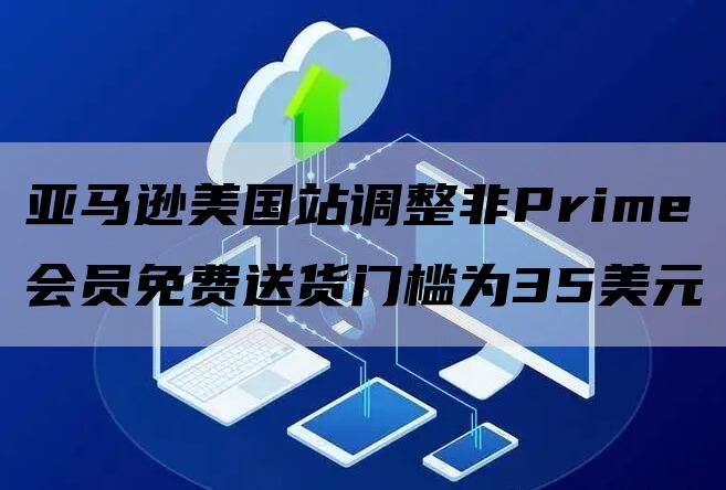 亚马逊美国站调整非Prime会员免费送货门槛为35美元