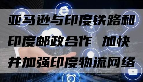 亚马逊与印度铁路和印度邮政合作 加快并加强印度物流网络