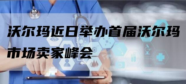 沃尔玛近日举办首届沃尔玛市场卖家峰会