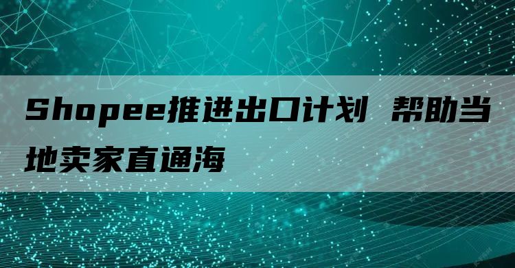 Shopee推进出口计划 帮助当地卖家直通海