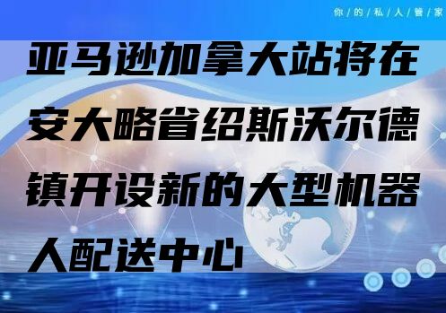 亚马逊加拿大站将在安大略省绍斯沃尔德镇开设新的大型机器人配送中心