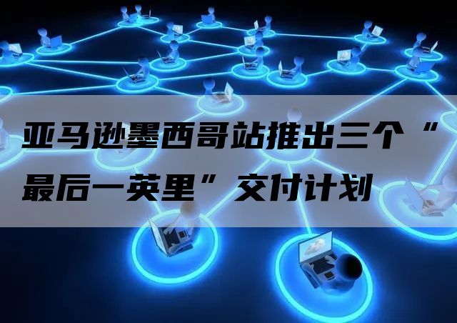 亚马逊墨西哥站推出三个“最后一英里”交付计划