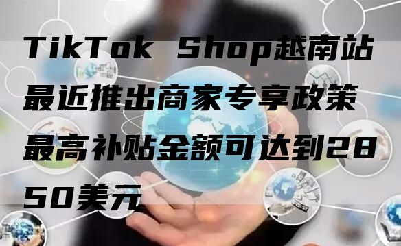 TikTok Shop越南站最近推出商家专享政策 最高补贴金额可达到2850美元