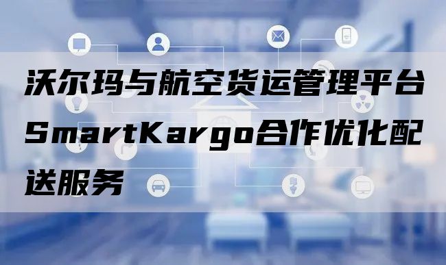 沃尔玛与航空货运管理平台SmartKargo合作优化配送服务