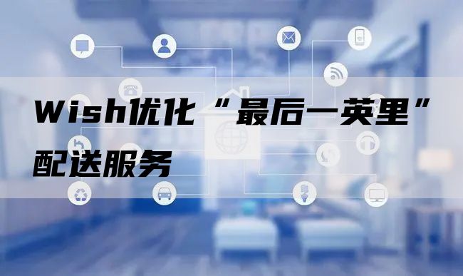 Wish优化“最后一英里”配送服务