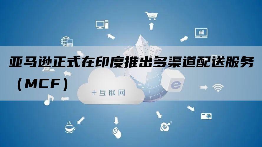 亚马逊正式在印度推出多渠道配送服务（MCF）