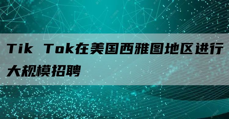 Tik Tok在美国西雅图地区进行大规模招聘