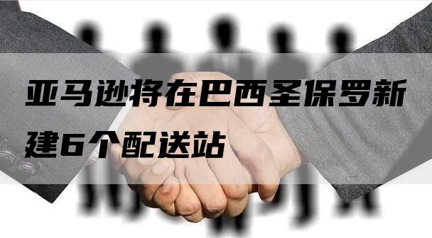 亚马逊将在巴西圣保罗新建6个配送站