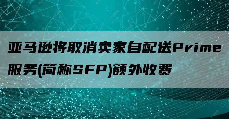 亚马逊将取消卖家自配送Prime服务(简称SFP)额外收费
