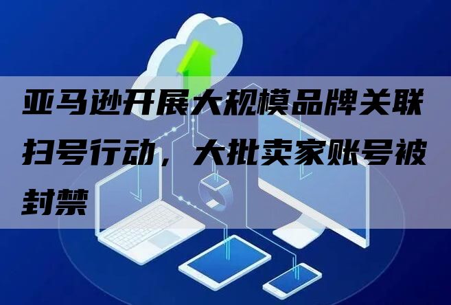 亚马逊开展大规模品牌关联扫号行动，大批卖家账号被封禁
