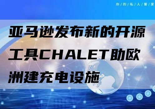 亚马逊发布新的开源工具CHALET助欧洲建充电设施