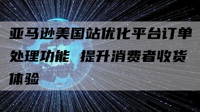 亚马逊美国站优化平台订单处理功能 提升消费者收货体验