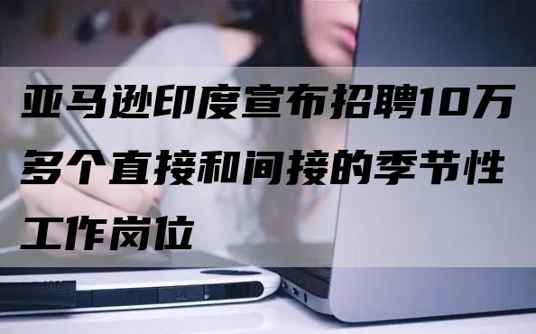 亚马逊印度宣布招聘10万多个直接和间接的季节性工作岗位