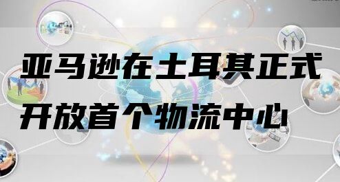 亚马逊在土耳其正式开放首个物流中心 备战旺季