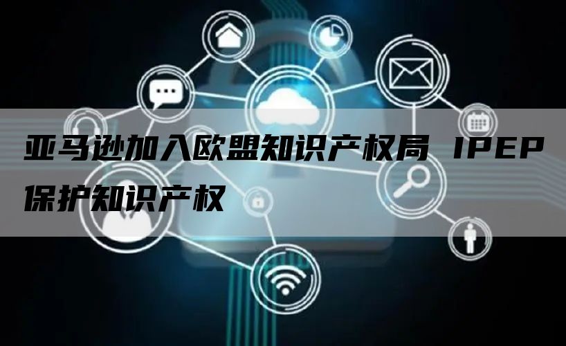 亚马逊加入欧盟知识产权局 IPEP保护知识产权