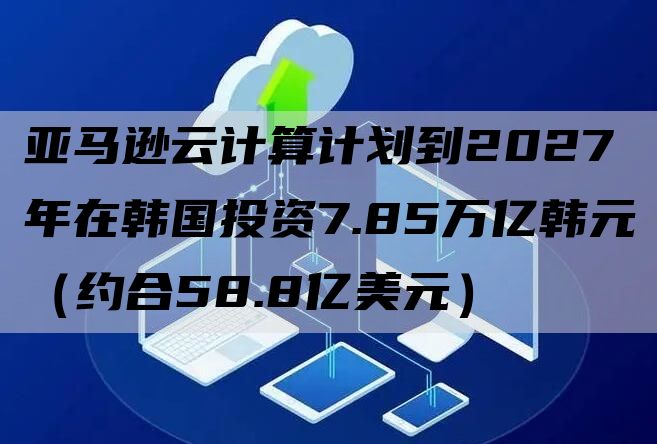 亚马逊云计算计划到2027年在韩国投资7.85万亿韩元（约合58.8亿美元）