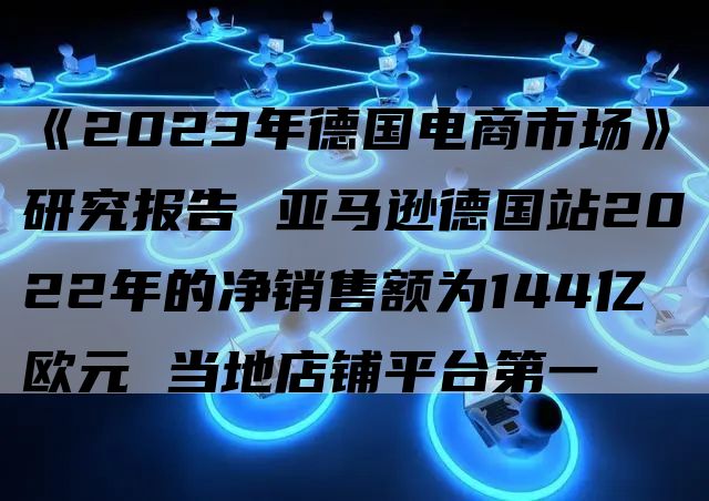 《2023年德国电商市场》研究报告 亚马逊德国站2022年的净销售额为144亿欧元 当地店铺平台第一