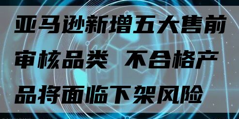 亚马逊新增五大售前审核品类 不合格产品将面临下架风险