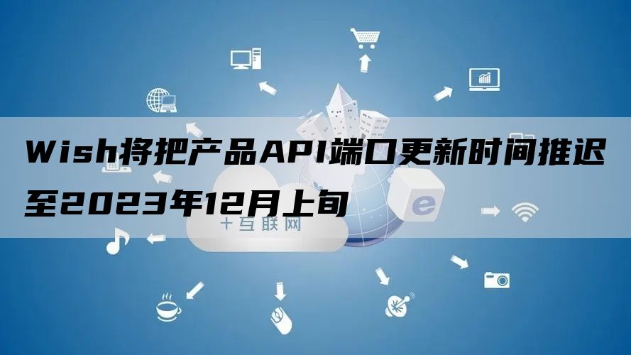 Wish将把产品API端口更新时间推迟至2023年12月上旬