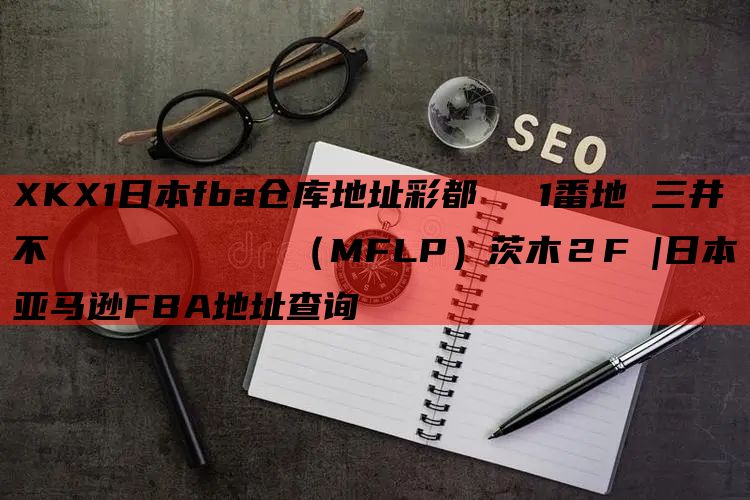 XKX1日本fba仓库地址彩都あかね1番地 三井不動産ロジスティクスパーク（MFLP）茨木２F |日本亚马逊FBA地址查询
