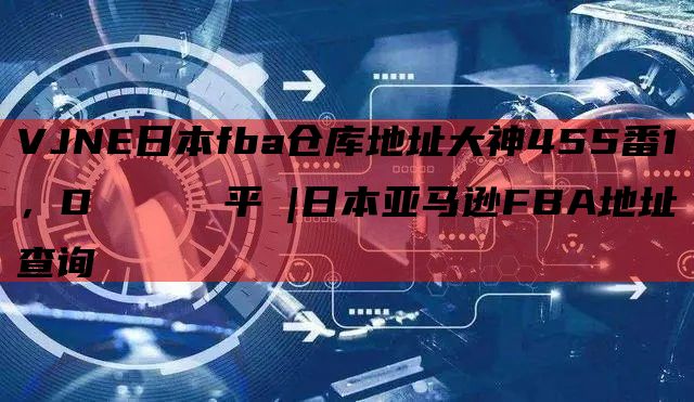 VJNE日本fba仓库地址大神455番1，Dプロジェクト平塚|日本亚马逊FBA地址查询