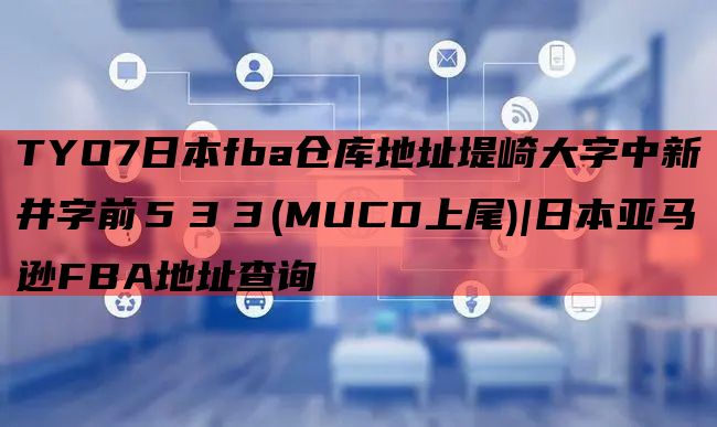 TYO7日本fba仓库地址堤崎大字中新井字前５３３(MUCD上尾)|日本亚马逊FBA地址查询