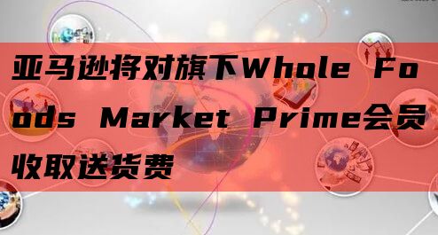 亚马逊将对旗下Whole Foods Market Prime会员收取送货费