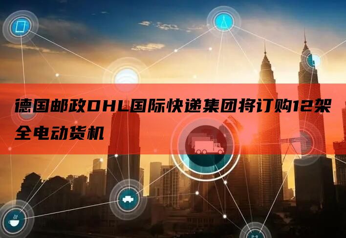 德国邮政DHL国际快递集团将订购12架全电动货机