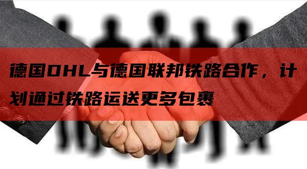 德国DHL与德国联邦铁路合作，计划通过铁路运送更多包裹