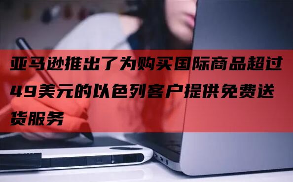亚马逊推出了为购买国际商品超过49美元的以色列客户提供免费送货服务